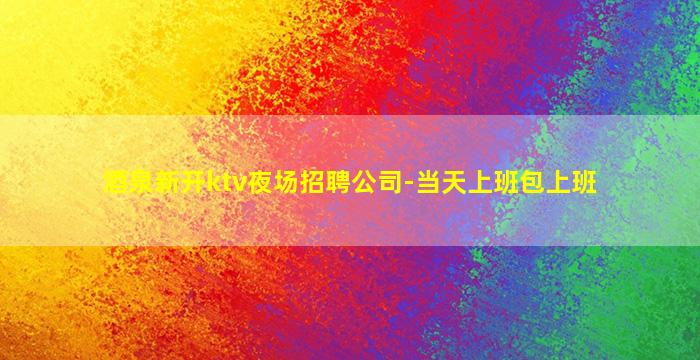酒泉新开ktv夜场招聘公司-当天上班包上班