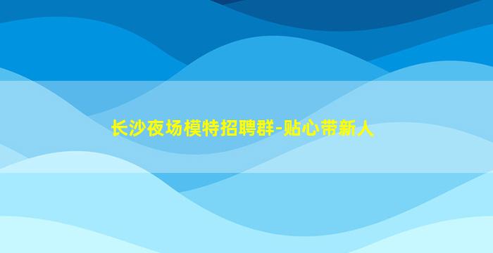 长沙夜场模特招聘群-贴心带新人
